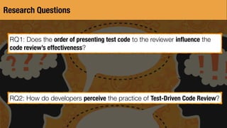Research Questions
RQ1: Does the order of presenting test code to the reviewer inﬂuence the
code review’s effectiveness?
RQ2: How do developers perceive the practice of Test-Driven Code Review?
 
