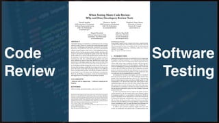 Code
Review
Software
Testing
When Testing Meets Code Review:
Why and How Developers Review Tests
Davide Spadini
Delft University of Technology
Software Improvement Group
Delft, The Netherlands
d.spadini@sig.eu
Maurício Aniche
Delft University of Technology
Delft, The Netherlands
m.f.aniche@tudelft.nl
Margaret-Anne Storey
University of Victoria
Victoria, BC, Canada
mstorey@uvic.ca
Magiel Bruntink
Software Improvement Group
Amsterdam, The Netherlands
m.bruntink@sig.eu
Alberto Bacchelli
University of Zurich
Zurich, Switzerland
bacchelli@i.uzh.ch
ABSTRACT
Automated testing is considered an essential process for ensuring
software quality. However, writing and maintaining high-quality
test code is challenging and frequently considered of secondary
importance. For production code, many open source and industrial
software projects employ code review, a well-established software
quality practice, but the question remains whether and how code
review is also used for ensuring the quality of test code. The aim
of this research is to answer this question and to increase our un-
derstanding of what developers think and do when it comes to
reviewing test code. We conducted both quantitative and quali-
tative methods to analyze more than 300,000 code reviews, and
interviewed 12 developers about how they review test les. This
work resulted in an overview of current code reviewing practices, a
set of identied obstacles limiting the review of test code, and a set
of issues that developers would like to see improved in code review
tools. The study reveals that reviewing test les is very dierent
from reviewing production les, and that the navigation within the
review itself is one of the main issues developers currently face.
Based on our ndings, we propose a series of recommendations
and suggestions for the design of tools and future research.
CCS CONCEPTS
• Software and its engineering → Software testing and de-
bugging;
KEYWORDS
software testing, automated testing, code review, Gerrit
Permission to make digital or hard copies of all or part of this work for personal or
classroom use is granted without fee provided that copies are not made or distributed
for prot or commercial advantage and that copies bear this notice and the full citation
on the rst page. Copyrights for components of this work owned by others than the
author(s) must be honored. Abstracting with credit is permitted. To copy otherwise, or
republish, to post on servers or to redistribute to lists, requires prior specic permission
and/or a fee. Request permissions from permissions@acm.org.
ICSE ’18, May 27-June 3, 2018, Gothenburg, Sweden
© 2018 Copyright held by the owner/author(s). Publication rights licensed to Associa-
tion for Computing Machinery.
ACM ISBN 978-1-4503-5638-1/18/05...$15.00
https://doi.org/10.1145/3180155.3180192
ACM Reference Format:
Davide Spadini, Maurício Aniche, Margaret-Anne Storey, Magiel Bruntink,
and Alberto Bacchelli. 2018. When Testing Meets Code Review: Why and
How Developers Review Tests. In Proceedings of ICSE ’18: 40th International
Conference on Software Engineering , Gothenburg, Sweden, May 27-June 3,
2018 (ICSE ’18), 11 pages.
https://doi.org/10.1145/3180155.3180192
1 INTRODUCTION
Automated testing has become an essential process for improving
the quality of software systems [15, 31]. Automated tests (hereafter
referred to as just ‘tests’) can help ensure that production code is
robust under many usage conditions and that code meets perfor-
mance and security needs [15, 16]. Nevertheless, writing eective
tests is as challenging as writing good production code. A tester has
to ensure that test results are accurate, that all important execution
paths are considered, and that the tests themselves do not introduce
bottlenecks in the development pipeline [15]. Like production code,
test code must also be maintained and evolved [49].
As testing has become more commonplace, some have considered
that improving the quality of test code should help improve the
quality of the associated production code [21, 47]. Unfortunately,
there is evidence that test code is not always of high quality [11, 49].
Vazhabzadeh et al. showed that about half of the projects they
studied had bugs in the test code [46]. Most of these bugs create
false alarms that can waste developer time, while other bugs cause
harmful defects in production code that can remain undetected. We
also see that test code tends to grow over time, leading to bloat and
technical debt [49].
As code review has been shown to improve the quality of source
code in general [12, 38], one practice that is now common in many
development projects is to use Modern Code Review (MCR) to
improve the quality of test code. But how is test code reviewed? Is
it reviewed as rigorously as production code, or is it reviewed at
all? Are there specic issues that reviewers look for in test les?
Does test code pose dierent reviewing challenges compared to the
review of production code? Do some developers use techniques for
reviewing test code that could be helpful to other developers?
To address these questions and nd insights about test code
review, we conducted a two-phase study to understand how test
 