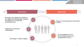 Conclusion Perspective
développer une application mobile et
une application desktop pour contrôler
et configurer les noeuds IOT
automatiquement
Ajouter la reconnaissance vocale grâce
à Alexa
La compatibilité avec les
devices mutli valeurs et la
compatibilité avec ios
Apprendre de nouvelles
technologies
Développer l’esprit d'équipe
27
Conclusion et
perspectives
 