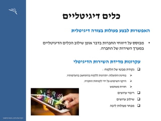 ‫דיגיטליים‬ ‫כלים‬
63
‫ההון‬ ‫שוק‬ ‫רשות‬,‫וחיסכון‬ ‫ביטוח‬
‫דיגיטלית‬ ‫בצורה‬ ‫פעולות‬ ‫לבצע‬ ‫האפשרות‬
•‫מבוסס‬‫דיווחי‬ ‫על‬‫בדבר‬ ‫החברות‬‫הדיגיטליים‬ ‫הכלים‬ ‫שילוב‬ ‫אופן‬
‫החברה‬ ‫של‬ ‫השירות‬ ‫במערך‬.
‫הדיגיטלי‬ ‫השירות‬ ‫מדידת‬ ‫עקרונות‬
‫נקודת‬‫הלקוח‬ ‫של‬ ‫מבטו‬:
‫התועלת‬ ‫בחינת‬/‫בהעדפותיו‬ ‫בהתחשב‬ ‫ללקוח‬ ‫יתרונות‬.
‫החברה‬ ‫לקוחות‬ ‫ידי‬ ‫על‬ ‫השימוש‬ ‫היקף‬.
‫משתמש‬ ‫חווית‬
‫ערוצים‬ ‫ריבוי‬
‫ערוצים‬ ‫שילוב‬
‫ליבה‬ ‫פעולות‬ ‫מבחר‬
 