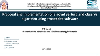 1
Laboratory of Production engineering, Energy and Sustainable
Development (L.P.E.S.D.), higher school of technology, USMBA
University, Fez, Morocco
Proposal and Implementation of a novel perturb and observe
algorithm using embedded software
Authors :
Saad MOTAHHIR
Abdelaziz El Ghzizal
Souad Sebti
Aziz Derouich
IRSEC'15
3rd International Renewable and Sustainable Energy Conference
11/12/2015
 