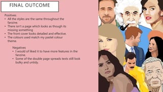 Positives
• All the styles are the same throughout the
fanzine.
• There isn't a page which looks as though its
missing something
• The front cover looks detailed and effective.
• The colours used match my pastel colour
theme.
FINAL OUTCOME
Negatives
• I would of liked it to have more features in the
fanzine.
• Some of the double page spreads texts still look
bulky and untidy.
 