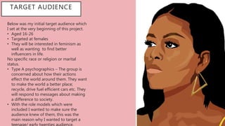 TARGET AUDIENCE
Below was my initial target audience which
I set at the very beginning of this project.
• Aged 16-26
• Targeted at females
• They will be interested in feminism as
well as wanting to find better
influencers in life.
No specific race or religion or marital
status.
• Type A psychographics – The group is
concerned about how their actions
effect the world around them. They want
to make the world a better place;
recycle, drive fuel efficient cars etc. They
will respond to messages about making
a difference to society.
• With the role models which were
included I wanted to make sure the
audience knew of them, this was the
main reason why I wanted to target a
teenage/ early twenties audience.
 