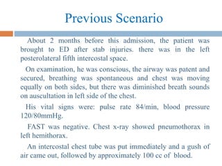 Previous Scenario
About 2 months before this admission, the patient was
brought to ED after stab injuries. there was in the left
posterolateral fifth intercostal space.
On examination, he was conscious, the airway was patent and
secured, breathing was spontaneous and chest was moving
equally on both sides, but there was diminished breath sounds
on auscultation in left side of the chest.
His vital signs were: pulse rate 84/min, blood pressure
120/80mmHg.
FAST was negative. Chest x-ray showed pneumothorax in
left hemithorax.
An intercostal chest tube was put immediately and a gush of
air came out, followed by approximately 100 cc of blood.
 