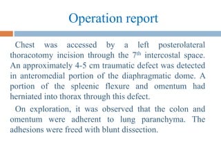 Operation report
Chest was accessed by a left posterolateral
thoracotomy incision through the 7th intercostal space.
An approximately 4-5 cm traumatic defect was detected
in anteromedial portion of the diaphragmatic dome. A
portion of the spleenic flexure and omentum had
herniated into thorax through this defect.
On exploration, it was observed that the colon and
omentum were adherent to lung paranchyma. The
adhesions were freed with blunt dissection.
 