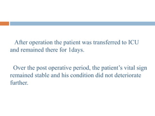 After operation the patient was transferred to ICU
and remained there for 1days.
Over the post operative period, the patient’s vital sign
remained stable and his condition did not deteriorate
further.
 