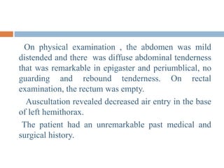 On physical examination , the abdomen was mild
distended and there was diffuse abdominal tenderness
that was remarkable in epigaster and periumblical, no
guarding and rebound tenderness. On rectal
examination, the rectum was empty.
Auscultation revealed decreased air entry in the base
of left hemithorax.
The patient had an unremarkable past medical and
surgical history.
 