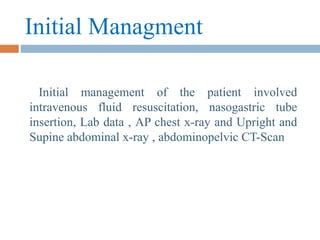 Initial Managment
Initial management of the patient involved
intravenous fluid resuscitation, nasogastric tube
insertion, Lab data , AP chest x-ray and Upright and
Supine abdominal x-ray , abdominopelvic CT-Scan
 
