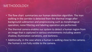 METHODOLOGY:
• The flow chart summarizes our human detection algorithm. The man
walking in the corridor is detected from the thermal image after
background subtraction and preprocessing such as morphological
operation, noise filtering and labeling operation are performed.
• The thermal camera enables our system to detect a human region from
an image that is captured in various environments including severe
shadow, illumination variations, and darkness. .
• Additionally, in the case where a human is walking close to the camera,
the human is not fully visible to the camera.
 