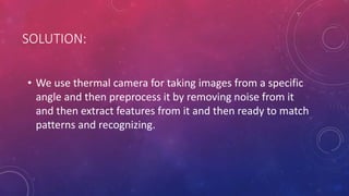 SOLUTION:
• We use thermal camera for taking images from a specific
angle and then preprocess it by removing noise from it
and then extract features from it and then ready to match
patterns and recognizing.
 