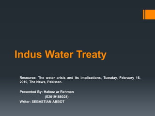 Indus Water Treaty
Resource: The water crisis and its implications, Tuesday, February 16,
2010, The News, Pakistan.
Presented By: Hafeez ur Rehman
(S2019188028)
Writer: SEBASTIAN ABBOT
 