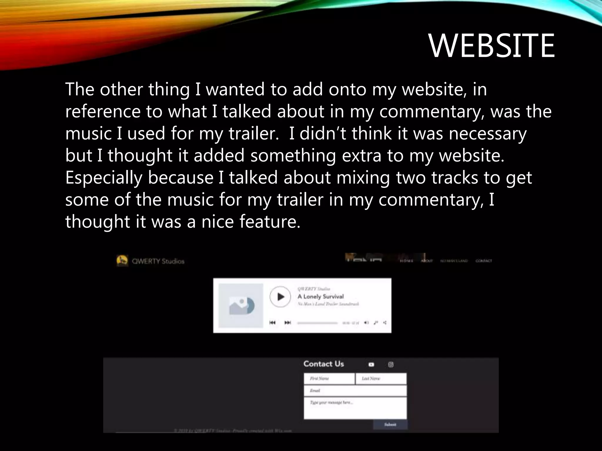 WEBSITE
The other thing I wanted to add onto my website, in
reference to what I talked about in my commentary, was the
music I used for my trailer. I didn’t think it was necessary
but I thought it added something extra to my website.
Especially because I talked about mixing two tracks to get
some of the music for my trailer in my commentary, I
thought it was a nice feature.
 