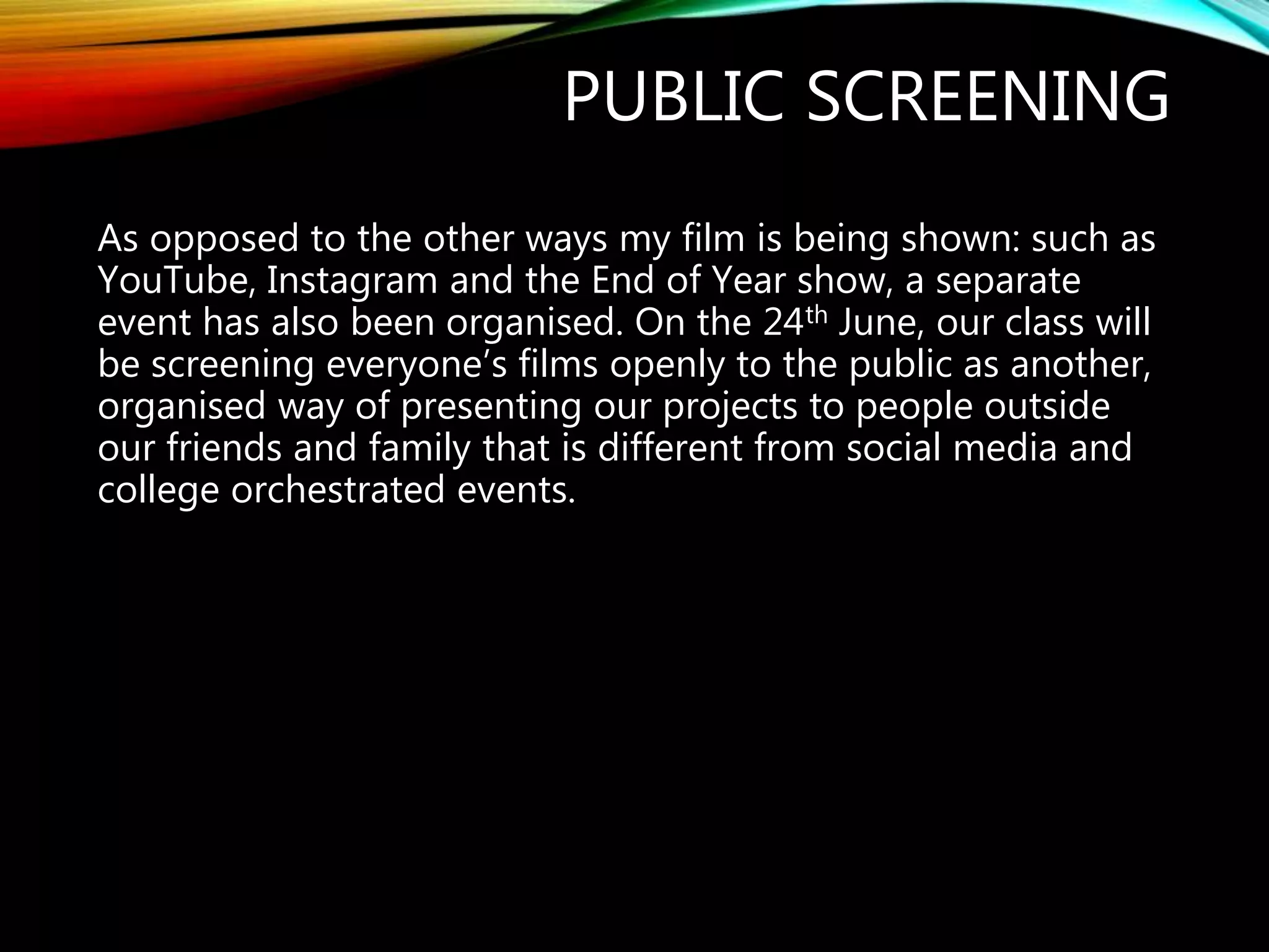 PUBLIC SCREENING
As opposed to the other ways my film is being shown: such as
YouTube, Instagram and the End of Year show, a separate
event has also been organised. On the 24th June, our class will
be screening everyone’s films openly to the public as another,
organised way of presenting our projects to people outside
our friends and family that is different from social media and
college orchestrated events.
 