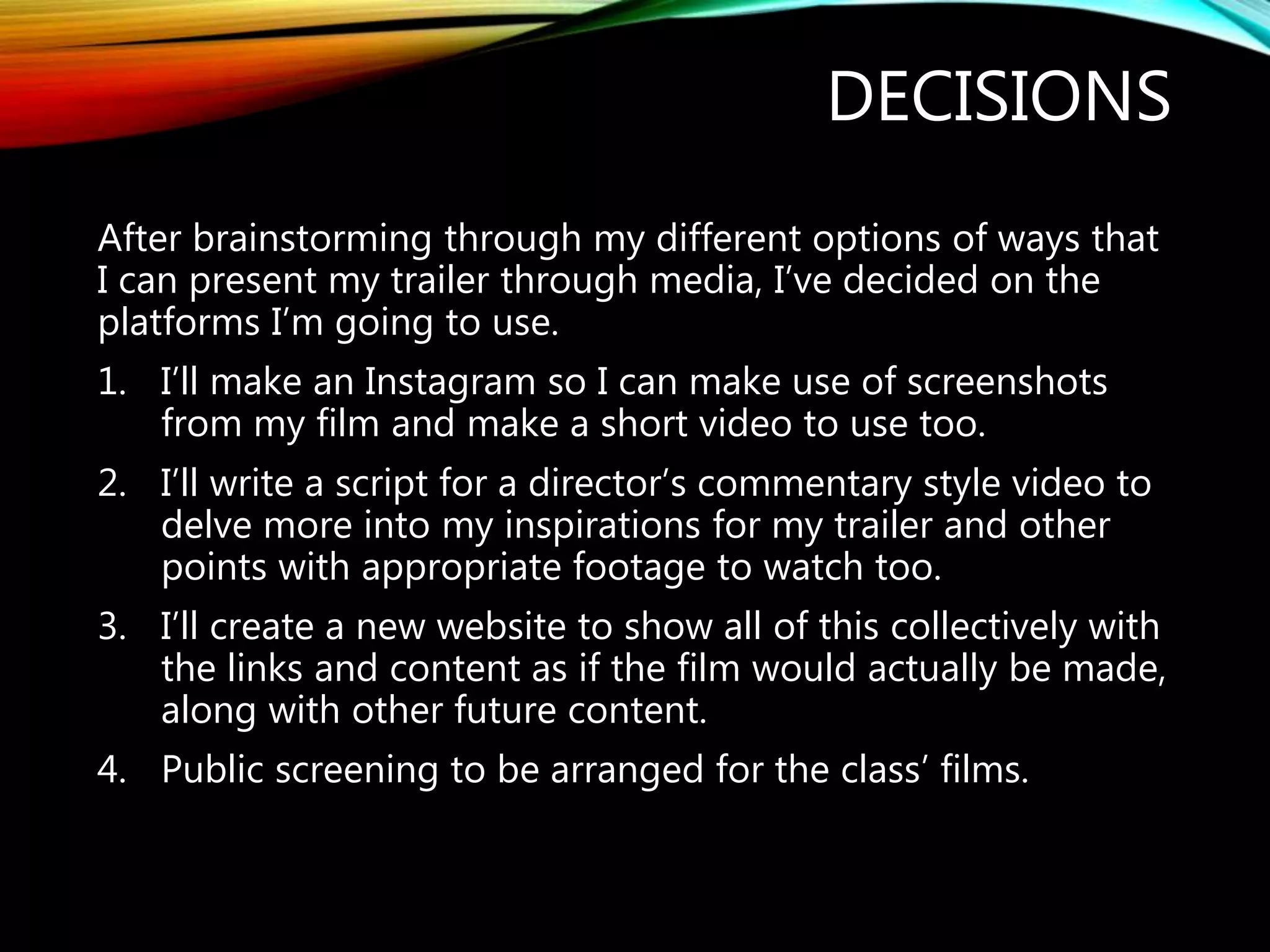 DECISIONS
After brainstorming through my different options of ways that
I can present my trailer through media, I’ve decided on the
platforms I’m going to use.
1. I’ll make an Instagram so I can make use of screenshots
from my film and make a short video to use too.
2. I’ll write a script for a director’s commentary style video to
delve more into my inspirations for my trailer and other
points with appropriate footage to watch too.
3. I’ll create a new website to show all of this collectively with
the links and content as if the film would actually be made,
along with other future content.
4. Public screening to be arranged for the class’ films.
 