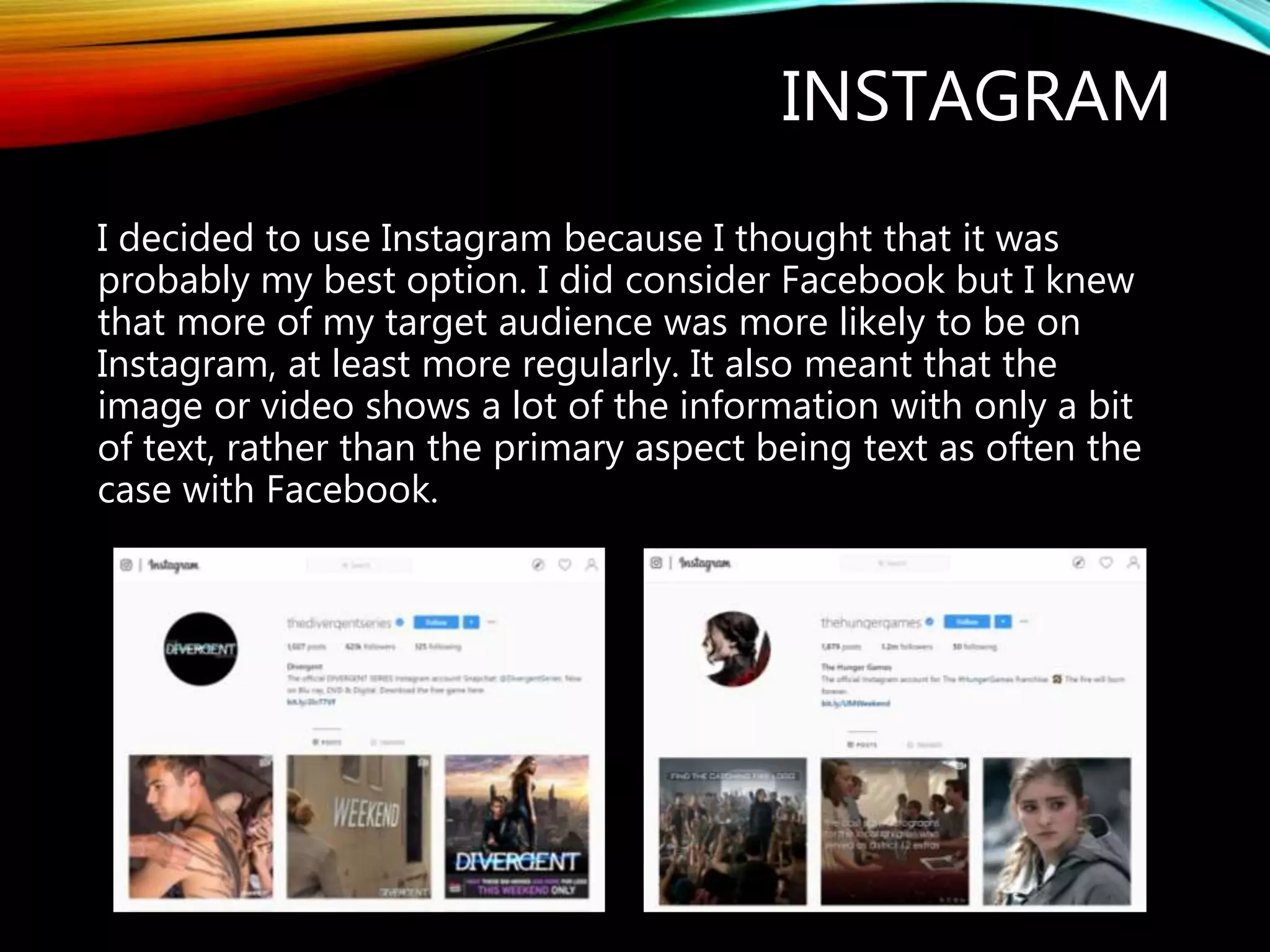 INSTAGRAM
I decided to use Instagram because I thought that it was
probably my best option. I did consider Facebook but I knew
that more of my target audience was more likely to be on
Instagram, at least more regularly. It also meant that the
image or video shows a lot of the information with only a bit
of text, rather than the primary aspect being text as often the
case with Facebook.
 