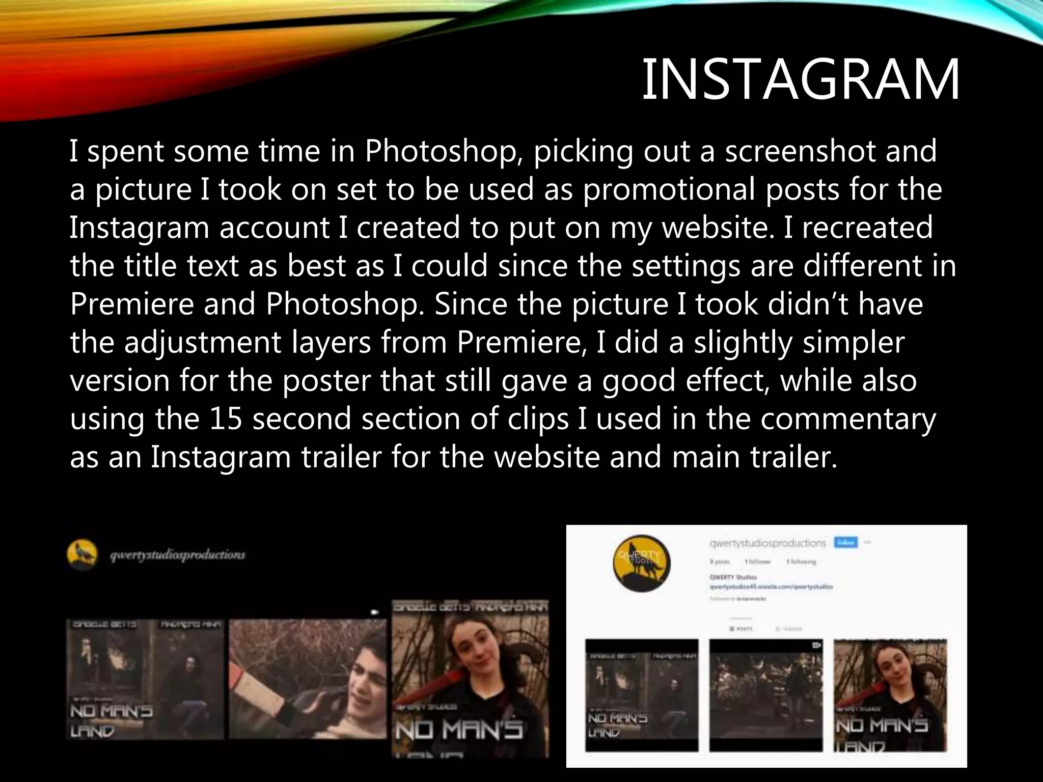 INSTAGRAM
I spent some time in Photoshop, picking out a screenshot and
a picture I took on set to be used as promotional posts for the
Instagram account I created to put on my website. I recreated
the title text as best as I could since the settings are different in
Premiere and Photoshop. Since the picture I took didn’t have
the adjustment layers from Premiere, I did a slightly simpler
version for the poster that still gave a good effect, while also
using the 15 second section of clips I used in the commentary
as an Instagram trailer for the website and main trailer.
 