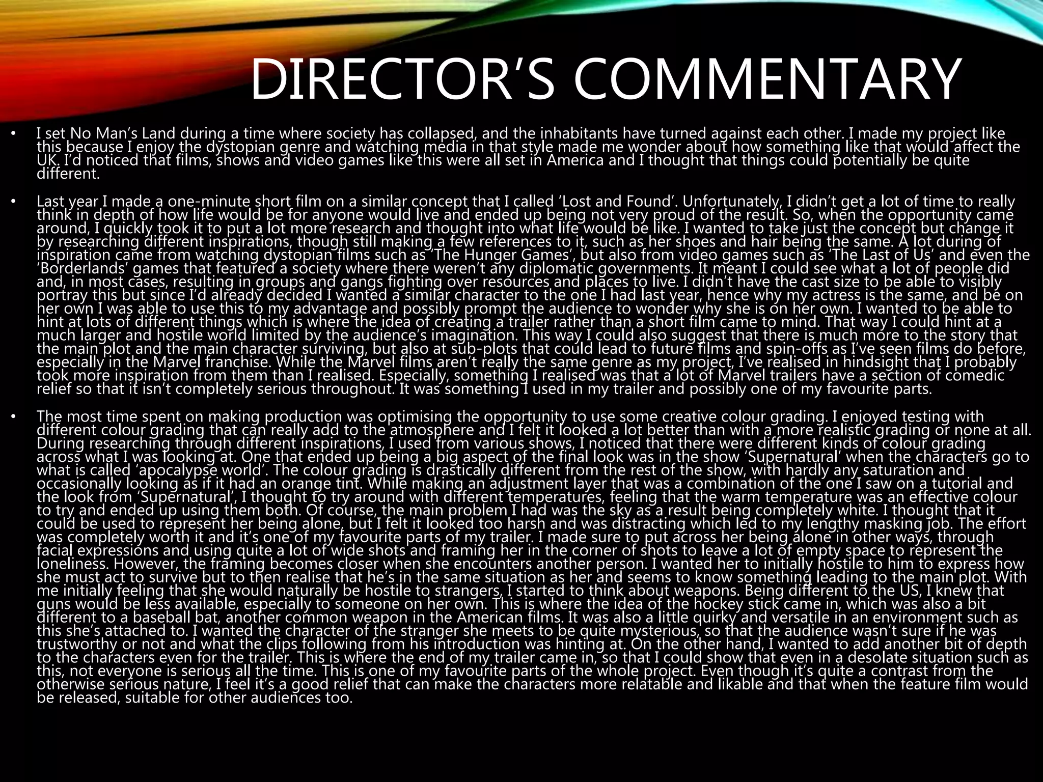 DIRECTOR’S COMMENTARY
• I set No Man’s Land during a time where society has collapsed, and the inhabitants have turned against each other. I made my project like
this because I enjoy the dystopian genre and watching media in that style made me wonder about how something like that would affect the
UK. I’d noticed that films, shows and video games like this were all set in America and I thought that things could potentially be quite
different.
• Last year I made a one-minute short film on a similar concept that I called ‘Lost and Found’. Unfortunately, I didn’t get a lot of time to really
think in depth of how life would be for anyone would live and ended up being not very proud of the result. So, when the opportunity came
around, I quickly took it to put a lot more research and thought into what life would be like. I wanted to take just the concept but change it
by researching different inspirations, though still making a few references to it, such as her shoes and hair being the same. A lot during of
inspiration came from watching dystopian films such as ‘The Hunger Games’, but also from video games such as ‘The Last of Us’ and even the
‘Borderlands’ games that featured a society where there weren’t any diplomatic governments. It meant I could see what a lot of people did
and, in most cases, resulting in groups and gangs fighting over resources and places to live. I didn’t have the cast size to be able to visibly
portray this but since I’d already decided I wanted a similar character to the one I had last year, hence why my actress is the same, and be on
her own I was able to use this to my advantage and possibly prompt the audience to wonder why she is on her own. I wanted to be able to
hint at lots of different things which is where the idea of creating a trailer rather than a short film came to mind. That way I could hint at a
much larger and hostile world limited by the audience’s imagination. This way I could also suggest that there is much more to the story that
the main plot and the main character surviving, but also at sub-plots that could lead to future films and spin-offs as I’ve seen films do before,
especially in the Marvel franchise. While the Marvel films aren’t really the same genre as my project, I’ve realised in hindsight that I probably
took more inspiration from them than I realised. Especially, something I realised was that a lot of Marvel trailers have a section of comedic
relief so that it isn’t completely serious throughout. It was something I used in my trailer and possibly one of my favourite parts.
• The most time spent on making production was optimising the opportunity to use some creative colour grading. I enjoyed testing with
different colour grading that can really add to the atmosphere and I felt it looked a lot better than with a more realistic grading or none at all.
During researching through different inspirations, I used from various shows, I noticed that there were different kinds of colour grading
across what I was looking at. One that ended up being a big aspect of the final look was in the show ‘Supernatural’ when the characters go to
what is called ‘apocalypse world’. The colour grading is drastically different from the rest of the show, with hardly any saturation and
occasionally looking as if it had an orange tint. While making an adjustment layer that was a combination of the one I saw on a tutorial and
the look from ‘Supernatural’, I thought to try around with different temperatures, feeling that the warm temperature was an effective colour
to try and ended up using them both. Of course, the main problem I had was the sky as a result being completely white. I thought that it
could be used to represent her being alone, but I felt it looked too harsh and was distracting which led to my lengthy masking job. The effort
was completely worth it and it’s one of my favourite parts of my trailer. I made sure to put across her being alone in other ways, through
facial expressions and using quite a lot of wide shots and framing her in the corner of shots to leave a lot of empty space to represent the
loneliness. However, the framing becomes closer when she encounters another person. I wanted her to initially hostile to him to express how
she must act to survive but to then realise that he’s in the same situation as her and seems to know something leading to the main plot. With
me initially feeling that she would naturally be hostile to strangers, I started to think about weapons. Being different to the US, I knew that
guns would be less available, especially to someone on her own. This is where the idea of the hockey stick came in, which was also a bit
different to a baseball bat, another common weapon in the American films. It was also a little quirky and versatile in an environment such as
this she’s attached to. I wanted the character of the stranger she meets to be quite mysterious, so that the audience wasn’t sure if he was
trustworthy or not and what the clips following from his introduction was hinting at. On the other hand, I wanted to add another bit of depth
to the characters even for the trailer. This is where the end of my trailer came in, so that I could show that even in a desolate situation such as
this, not everyone is serious all the time. This is one of my favourite parts of the whole project. Even though it’s quite a contrast from the
otherwise serious nature, I feel it’s a good relief that can make the characters more relatable and likable and that when the feature film would
be released, suitable for other audiences too.
 