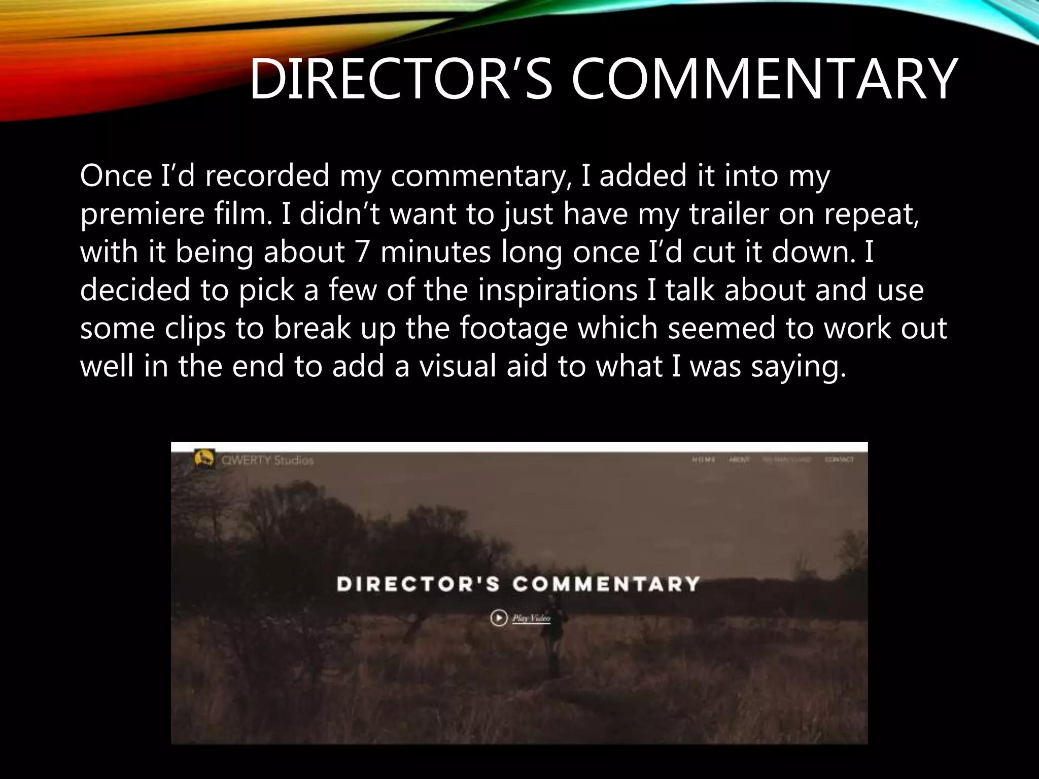 DIRECTOR’S COMMENTARY
Once I’d recorded my commentary, I added it into my
premiere film. I didn’t want to just have my trailer on repeat,
with it being about 7 minutes long once I’d cut it down. I
decided to pick a few of the inspirations I talk about and use
some clips to break up the footage which seemed to work out
well in the end to add a visual aid to what I was saying.
 