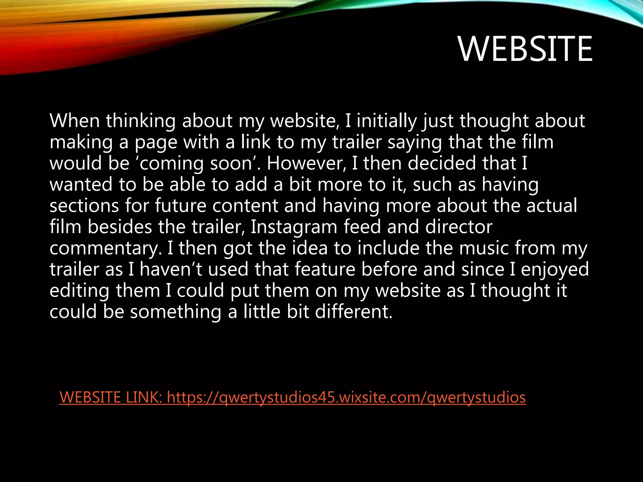 WEBSITE
When thinking about my website, I initially just thought about
making a page with a link to my trailer saying that the film
would be ‘coming soon’. However, I then decided that I
wanted to be able to add a bit more to it, such as having
sections for future content and having more about the actual
film besides the trailer, Instagram feed and director
commentary. I then got the idea to include the music from my
trailer as I haven’t used that feature before and since I enjoyed
editing them I could put them on my website as I thought it
could be something a little bit different.
WEBSITE LINK: https://qwertystudios45.wixsite.com/qwertystudios
 