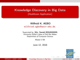 Knowledge Discovery in Big Data
(Healthcare Application)
Wilfreid K. AGBO
wilfried.agbo@univ-sba.dz
Supervised by: Mrs. Samah BOUAMAMA
University Djillali Liabes of Sidi Bel Abbes
Department of Computer Science
Master 2 ISI
June 12, 2018
Wilfreid K. AGBO (UDL) Knowledge Discovery in Big Data June 12, 2018 1 / 26
 