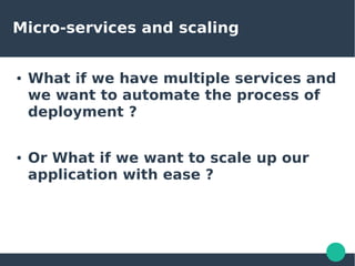 Micro-services and scaling
● What if we have multiple services and
we want to automate the process of
deployment ?
● Or What if we want to scale up our
application with ease ?
 