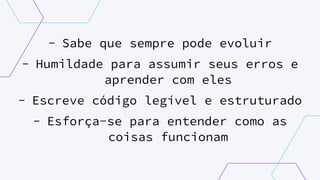 - Sabe que sempre pode evoluir
- Humildade para assumir seus erros e
aprender com eles
- Escreve código legível e estruturado
- Esforça-se para entender como as
coisas funcionam
 