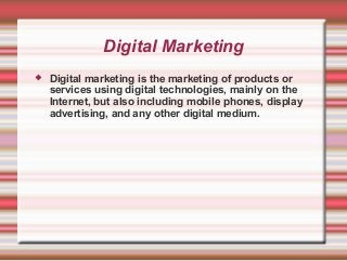 Digital Marketing
 Digital marketing is the marketing of products or
services using digital technologies, mainly on the
Internet, but also including mobile phones, display
advertising, and any other digital medium.
 