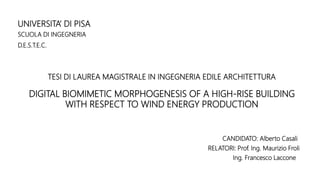 UNIVERSITA’ DI PISA
SCUOLA DI INGEGNERIA
D.E.S.T.E.C.
CANDIDATO: Alberto Casali
RELATORI: Prof. Ing. Maurizio Froli
Ing. Francesco Laccone
DIGITAL BIOMIMETIC MORPHOGENESIS OF A HIGH-RISE BUILDING
WITH RESPECT TO WIND ENERGY PRODUCTION
TESI DI LAUREA MAGISTRALE IN INGEGNERIA EDILE ARCHITETTURA
 