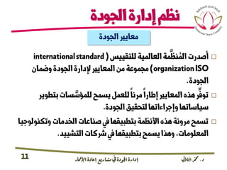 ‫د‬.‫اجلاليل‬‫دمحم‬‫اإلامعر‬‫إعادة‬‫مشاريع‬ ‫يف‬ ‫اجلودة‬‫إدارة‬11
‫للتقييس‬‫العالمية‬‫مة‬
َّ
‫نظ‬ ُ‫الم‬‫أصدرت‬(internationalstandard
organizationISO)‫وضمان‬‫الجودة‬‫إلدارة‬‫المعايري‬‫من‬‫مجموعة‬
‫الجودة‬.
‫بتطوير‬‫سات‬ َّ‫للمؤس‬‫يسمح‬‫للعمل‬‫مرنا‬‫إطارا‬‫المعايري‬‫هذه‬‫ر‬
ِّ
‫توف‬
‫الجودة‬‫لتحقيق‬‫وإجراءاتها‬‫سياساتها‬.
‫وتكنو‬‫الخدمات‬‫صناعات‬‫يف‬‫بتطبيقها‬‫األنظمة‬‫هذه‬‫مرونة‬‫تسمح‬‫لوجيا‬
‫التشييد‬‫رشكات‬‫يف‬‫بتطبيقها‬‫يسمح‬‫وهذا‬،‫المعلومات‬.
‫الجودة‬‫معايري‬
‫الجودة‬‫إدارة‬‫نظم‬
 