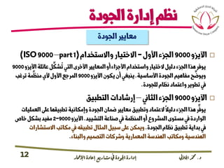 ‫د‬.‫اجلاليل‬‫دمحم‬‫اإلامعر‬‫إعادة‬‫مشاريع‬ ‫يف‬ ‫اجلودة‬‫إدارة‬12
‫الجودة‬‫إدارة‬‫نظم‬
‫اآل‬‫يزو‬9000‫األول‬‫الجزء‬-‫واالستخدام‬‫االختيار‬(ISO9000–part1)
‫األ‬‫عائلة‬‫ل‬
ِّ
‫شك‬
ُ
‫ت‬‫التي‬‫األخرى‬‫المعايري‬‫أو‬‫األجزاء‬‫واستخدام‬‫الختيار‬‫دليل‬‫الجزء‬‫هذا‬‫يوفر‬‫يزو‬9000
‫األساسية‬‫الجودة‬‫مفاهيم‬‫ح‬
ِّ
‫ويوض‬.‫األيزو‬‫يكون‬‫أن‬‫ينبغي‬9000‫ترغب‬‫مة‬
َّ
‫منظ‬‫ألي‬‫األول‬‫المرجع‬
‫للجودة‬‫نظام‬‫واعتماد‬‫تطوير‬‫يف‬.
‫اآليزو‬9000‫الثاين‬‫الجزء‬–‫التطبيق‬‫إرشادات‬
‫الع‬‫عىل‬‫تطبيقها‬‫وإمكانية‬‫الجودة‬‫ضمان‬‫معايري‬‫وتطبيق‬‫العتماد‬‫دليال‬‫الجزء‬‫هذا‬‫ر‬
ِّ
‫يوف‬‫مليات‬
‫التشييد‬‫صناعة‬‫يف‬‫المنظمة‬‫أو‬‫المرشوع‬‫مستوى‬‫يف‬‫الواردة‬.‫األيزو‬9000-2‫خاص‬‫بشكل‬‫مفيد‬
‫الجودة‬‫نظام‬‫تطبيق‬‫بداية‬‫يف‬.‫االستش‬‫مكاتب‬‫يف‬‫تطبيقه‬‫المثال‬‫سبيل‬‫عىل‬‫ويمكن‬‫ارات‬
‫والبناء‬‫التصميم‬‫ورشكات‬‫المعمارية‬‫الهندسة‬‫ومكاتب‬‫الهندسية‬.
‫الجودة‬‫معايري‬
 
