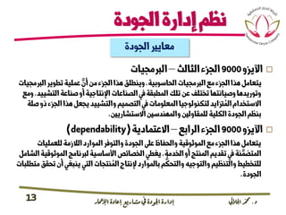 ‫د‬.‫اجلاليل‬‫دمحم‬‫اإلامعر‬‫إعادة‬‫مشاريع‬ ‫يف‬ ‫اجلودة‬‫إدارة‬13
‫الجودة‬‫إدارة‬‫نظم‬
‫اآليزو‬9000‫الثالث‬‫الجزء‬–‫الربمجيات‬
‫الحاسوبية‬‫الربمجيات‬‫مع‬‫الجزء‬‫هذا‬‫يتعامل‬.‫الرب‬‫تطوير‬‫عملية‬ َّ‫أن‬‫من‬‫الجزء‬‫هذا‬‫وينطلق‬‫مجيات‬
‫التش‬‫صناعة‬‫أو‬‫اإلنتاجية‬‫الصناعات‬‫يف‬‫المطبقة‬‫تلك‬‫عن‬‫تختلف‬‫وصيانتها‬‫وتوريدها‬‫ييد‬.‫ومع‬
‫الجز‬‫هذا‬‫يجعل‬‫والتشييد‬‫التصميم‬‫يف‬‫المعلومات‬‫لتكنولوجيا‬‫زتايد‬ ُ‫الم‬‫االستخدام‬‫صلة‬‫ذو‬‫ء‬
‫االستشاريني‬‫والمهندسني‬‫للمقاولني‬‫الكلية‬‫الجودة‬‫بنظم‬.
‫اآليزو‬9000‫الرابع‬‫الجزء‬–‫االعتمادية‬(dependability)
‫للعمليات‬‫الالزمة‬‫الموارد‬‫والتوفر‬‫الجودة‬‫عىل‬‫والحفاظ‬‫الموثوقية‬‫مع‬‫الجزء‬‫هذا‬‫يتعامل‬
‫الخدمة‬‫أو‬‫المنتج‬‫تقديم‬‫يف‬‫نة‬ َّ‫المتضم‬.‫الموثو‬‫لربنامج‬‫األساسية‬‫الخصائص‬‫يغطي‬‫الشامل‬‫قية‬
‫ت‬‫أن‬‫ينبغي‬‫التي‬‫نتجات‬ ُ‫الم‬‫إلنتاج‬‫بالموارد‬‫م‬
ُّ
‫والتحك‬‫والتوجيه‬‫والتنظيم‬‫للتخطيط‬‫متطلبات‬‫حقق‬
‫الجودة‬.
‫الجودة‬‫معايري‬
 