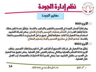 ‫د‬.‫اجلاليل‬‫دمحم‬‫اإلامعر‬‫إعادة‬‫مشاريع‬ ‫يف‬ ‫اجلودة‬‫إدارة‬14
‫الجودة‬‫إدارة‬‫نظم‬
‫اآليزو‬9001
‫والخدمة‬‫والرتكيب‬‫والتطوير‬‫التصميم‬‫يف‬‫الجودة‬‫لضمان‬‫إطارا‬‫يوفر‬.‫تك‬‫عندما‬‫ق‬َّ‫طب‬ُ‫وي‬‫هناك‬‫ون‬
‫القدرة‬‫إلظهار‬‫حاجة‬‫ج‬
َ
‫نت‬ ُ‫للم‬‫واإلنتاج‬‫التصميم‬‫بعمليات‬‫م‬
ُّ
‫التحك‬‫عىل‬.‫ا‬‫لرشكة‬‫يمكن‬‫لتشييد‬
‫وا‬‫بالتصميم‬‫بدءا‬‫المرشوع‬‫مراحل‬‫جميع‬‫ي‬
ِّ
‫غط‬
ُ
‫ت‬‫عملياتها‬‫كانت‬‫إذا‬‫المعيار‬‫هذا‬‫استخدام‬‫نتهاء‬
‫بالخدمة‬.‫المفتاح‬‫وتسليم‬‫والبناء‬‫التصميم‬‫مشاريع‬‫يف‬‫الحال‬‫هو‬‫كما‬.
‫اآليزو‬9002
‫التصمي‬‫بنشاطات‬‫تقوم‬‫ال‬‫التي‬‫الرتكيب‬‫أو‬‫التصنيع‬‫رشكات‬‫عىل‬‫المعيار‬‫هذا‬‫ق‬َّ‫طب‬ُ‫ي‬‫م‬.‫يتطلب‬
‫اآليزو‬9002‫العملية‬‫خالل‬‫الفحص‬‫يستلزم‬‫وبالتايل‬‫بالعملية‬‫م‬
ُّ
‫التحك‬.‫تطبيق‬‫يمكن‬‫المعيار‬‫هذا‬
‫لرب‬‫والفحوصات‬‫االختبارات‬‫أدلة‬‫تقديم‬‫ينبغي‬‫حيث‬‫التشييد‬‫مقاويل‬‫من‬‫العديد‬‫عىل‬‫العمل‬
‫العملية‬‫خالل‬.
‫الجودة‬‫معايري‬
 