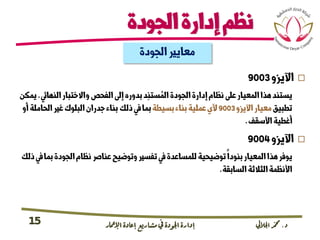 ‫د‬.‫اجلاليل‬‫دمحم‬‫اإلامعر‬‫إعادة‬‫مشاريع‬ ‫يف‬ ‫اجلودة‬‫إدارة‬15
‫الجودة‬‫إدارة‬‫نظم‬
‫الجودة‬‫معايري‬
‫اآليزو‬9003
‫النهايئ‬‫واالختبار‬‫الفحص‬‫إىل‬‫بدوره‬‫د‬ِ‫ستن‬ ُ‫الم‬‫الجودة‬‫إدارة‬‫نظام‬‫عىل‬‫المعيار‬‫هذا‬‫يستند‬.‫يمكن‬
‫تطبيق‬‫اآليزو‬‫معيار‬9003‫بسيطة‬‫بناء‬‫عملية‬‫ألي‬‫الحام‬‫غري‬‫البلوك‬‫جدران‬‫بناء‬‫ذلك‬‫يف‬‫بما‬‫أو‬‫لة‬
‫األسقف‬‫أغطية‬.
‫اآليزو‬9004
‫الجودة‬‫نظام‬‫عنارص‬‫وتوضيح‬‫تفسري‬‫يف‬‫للمساعدة‬‫توضيحية‬‫بنودا‬‫المعيار‬‫هذا‬‫يوفر‬‫ذلك‬‫يف‬‫بما‬
‫السابقة‬‫الثالثة‬‫األنظمة‬.
 