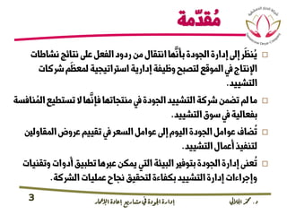 ‫د‬.‫اجلاليل‬‫دمحم‬‫اإلامعر‬‫إعادة‬‫مشاريع‬ ‫يف‬ ‫اجلودة‬‫إدارة‬3
‫مة‬
ّ
‫قد‬ ُ‫م‬
‫نشاطات‬‫نتائج‬‫عىل‬‫الفعل‬‫ردود‬‫من‬‫انتقال‬‫ها‬
َّ
‫بأن‬‫الجودة‬‫إدارة‬‫إىل‬‫ر‬
َ
‫نظ‬ُ‫ي‬
‫رشكا‬‫م‬
َ
‫لمعظ‬‫اسرتاتيجية‬‫إدارية‬‫وظيفة‬‫لتصبح‬‫الموقع‬‫يف‬‫اإلنتاج‬‫ت‬
‫التشييد‬.
‫تستطيع‬‫ال‬‫ها‬
َّ
‫فإن‬‫منتجاتها‬‫يف‬‫الجودة‬‫التشييد‬‫رشكة‬‫تضمن‬‫لم‬‫ما‬‫نافسة‬ ُ‫الم‬
‫التشييد‬‫سوق‬‫يف‬‫بفعالية‬.
‫المقاول‬‫عروض‬‫تقييم‬‫يف‬‫السعر‬‫عوامل‬‫إىل‬‫اليوم‬‫الجودة‬‫عوامل‬‫ضاف‬
ُ
‫ت‬‫ني‬
‫التشييد‬‫أعمال‬‫لتنفيذ‬.
‫وت‬‫أدوات‬‫تطبيق‬‫عربها‬‫يمكن‬‫التي‬‫البيئة‬‫بتوفري‬‫الجودة‬‫إدارة‬‫عنى‬
ُ
‫ت‬‫قنيات‬
‫الرشكة‬‫عمليات‬‫نجاح‬‫لتحقيق‬‫بكفاءة‬‫التشييد‬‫إدارة‬‫وإجراءات‬.
 