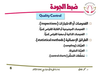 ‫د‬.‫اجلاليل‬‫دمحم‬‫اإلامعر‬‫إعادة‬‫مشاريع‬ ‫يف‬ ‫اجلودة‬‫إدارة‬6
‫الجودة‬‫ضبط‬
QualityControl
‫االختبارات‬‫أو‬‫الفحوصات‬(inspections.)
‫ا‬َّ‫كمي‬‫للقياس‬‫القابلة‬‫أو‬‫الموضوعية‬‫الفحوصات‬.
‫ا‬َّ‫كمي‬‫القياس‬‫صعبة‬‫أو‬‫الذاتية‬‫الفحوصات‬.
‫اإلحصائية‬‫الطرائق‬(statisticalmethods.)
‫نات‬ِّ‫العي‬(sampling.)
‫المقبولة‬‫نة‬ِّ‫العي‬.
‫م‬
ُّ
‫التحك‬‫طات‬
َّ
‫خط‬ ُ‫م‬(controlcharts.)
 