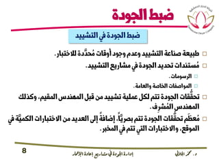 ‫د‬.‫اجلاليل‬‫دمحم‬‫اإلامعر‬‫إعادة‬‫مشاريع‬ ‫يف‬ ‫اجلودة‬‫إدارة‬8
‫الجودة‬‫ضبط‬
‫التشييد‬‫يف‬‫الجودة‬‫ضبط‬
‫لالختبار‬‫دة‬
َّ
‫حد‬ ُ‫م‬‫أوقات‬‫وجود‬‫وعدم‬‫التشييد‬‫صناعة‬‫طبيعة‬.
‫التشييد‬‫مشاريع‬‫يف‬‫الجودة‬‫تحديد‬‫ستندات‬ ُ‫م‬.
‫الرسومات‬.
‫والعامة‬‫الخاصة‬‫المواصفات‬.
‫وك‬،‫المقيم‬‫المهندس‬‫قبل‬‫من‬‫تشييد‬‫عملية‬‫لكل‬‫تتم‬‫الجودة‬‫قات‬
ُّ
‫تحق‬‫ذلك‬
‫ف‬ِ‫رش‬ ُ‫الم‬‫المهندس‬.
‫ال‬‫االختبارات‬‫من‬‫العديد‬‫إىل‬‫إضافة‬،‫ا‬َّ‫برصي‬‫تتم‬‫الجودة‬‫قات‬
ُّ
‫تحق‬‫م‬
َ
‫عظ‬ ُ‫م‬‫يف‬‫ة‬َّ‫كمي‬
‫المخرب‬‫يف‬‫تتم‬‫التي‬‫واالختبارات‬،‫الموقع‬.
 