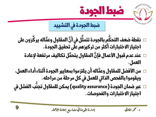 ‫د‬.‫اجلاليل‬‫دمحم‬‫اإلامعر‬‫إعادة‬‫مشاريع‬ ‫يف‬ ‫اجلودة‬‫إدارة‬9
‫الجودة‬‫ضبط‬
‫التشييد‬‫يف‬‫الجودة‬‫ضبط‬
‫زون‬
ِّ
‫يرك‬‫اله‬ َّ‫وعم‬‫المقاول‬ َّ‫أن‬‫يف‬‫ل‬
َّ
‫تتمث‬‫بالجودة‬‫م‬
ُّ
‫التحك‬‫ضعف‬‫نقطة‬‫عىل‬
‫الجودة‬‫تحقيق‬‫عىل‬‫تركزيهم‬‫من‬‫أكرث‬‫االختبارات‬‫اجتياز‬.
‫إلعادة‬‫مرتفعة‬‫تكاليف‬‫ل‬ َّ‫يتحم‬‫المقاول‬ َّ‫فإن‬‫األعمال‬‫قبول‬‫عدم‬‫عند‬
‫العمل‬.
‫ال‬‫أداء‬‫أثناء‬‫الجودة‬‫بمعايري‬‫يلزتموا‬‫أن‬‫اله‬ َّ‫وعم‬‫للمقاول‬‫األفضل‬‫من‬،‫عمل‬
‫مراحله‬‫من‬‫مرحلة‬‫كل‬‫يف‬‫للعمل‬‫الذايت‬‫بالفحص‬‫ويقوموا‬.
‫الجودة‬‫ضمان‬‫عرب‬(qualityassurance)‫يف‬‫الفشل‬‫ب‬
ُّ
‫تجن‬‫للمقاول‬‫يمكن‬
‫والفحوصات‬‫االختبارات‬‫اجتياز‬.
 