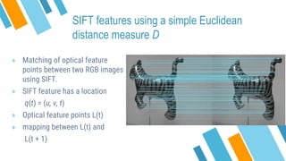 SIFT features using a simple Euclidean
distance measure D
» Matching of optical feature
points between two RGB images
using SIFT.
» SIFT feature has a location
q(t) = (u, v, t)
» Optical feature points L(t)
» mapping between L(t) and
L(t + 1)
 