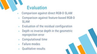 Evaluation
» Comparison against direct RGB-D SLAM
» Comparison against feature-based RGB-D
SLAM
» Evaluation of the residual configuration
» Depth vs inverse depth in the geometric
reprojection error
» Computational time
» Failure modes
» Qualitative results
 