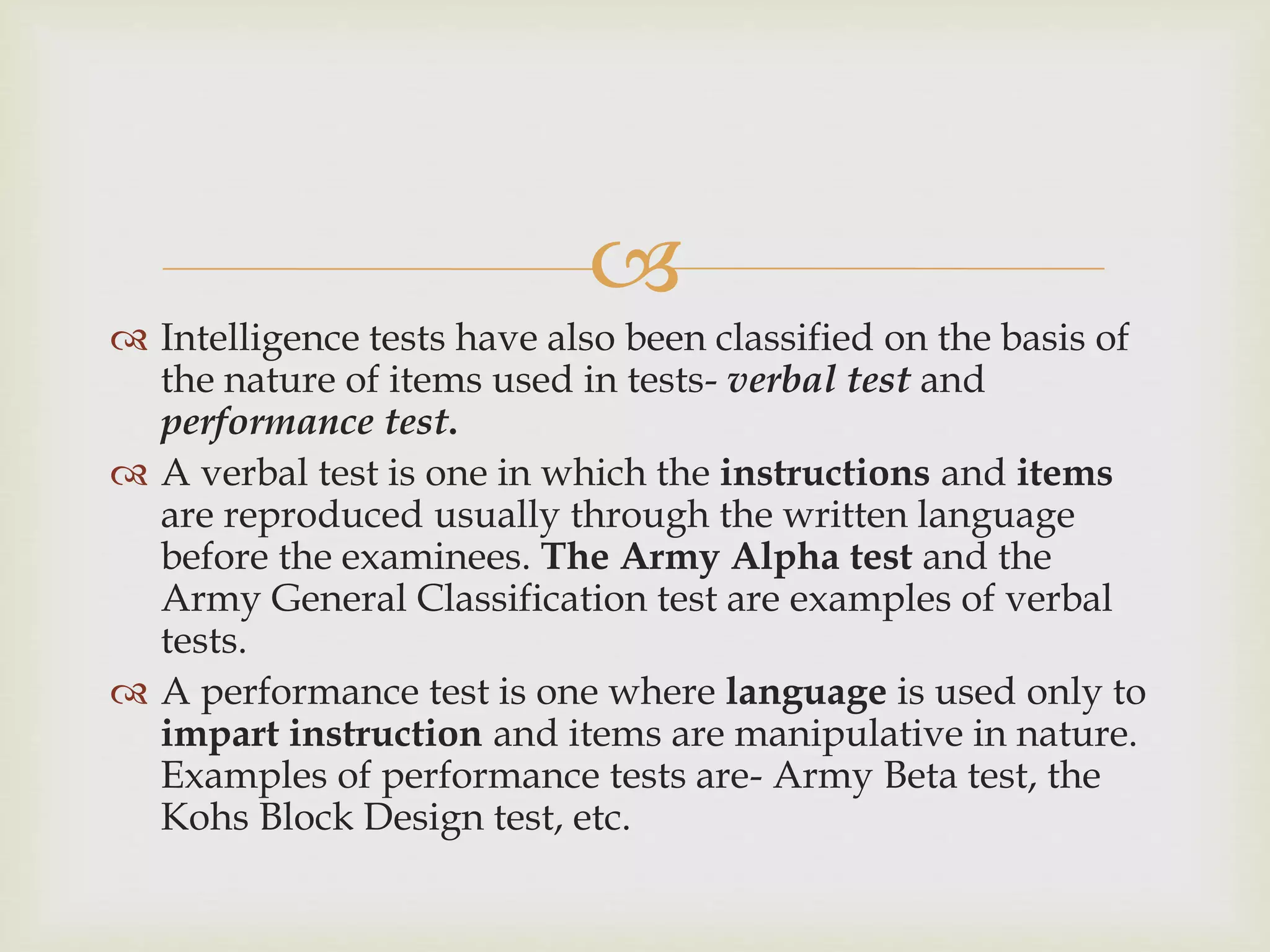 
 Intelligence tests have also been classified on the basis of
the nature of items used in tests- verbal test and
performance test.
 A verbal test is one in which the instructions and items
are reproduced usually through the written language
before the examinees. The Army Alpha test and the
Army General Classification test are examples of verbal
tests.
 A performance test is one where language is used only to
impart instruction and items are manipulative in nature.
Examples of performance tests are- Army Beta test, the
Kohs Block Design test, etc.
 