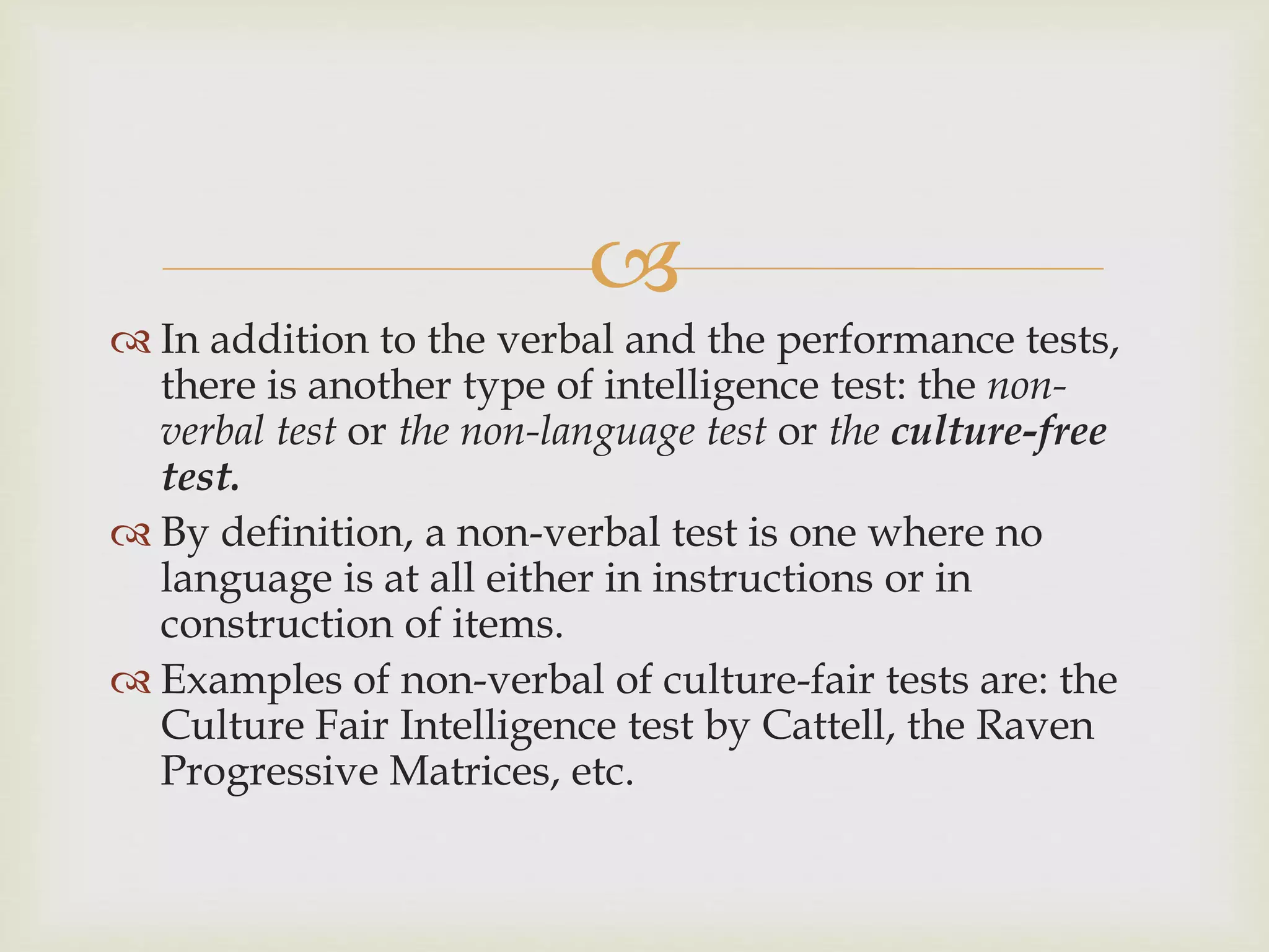 
 In addition to the verbal and the performance tests,
there is another type of intelligence test: the non-
verbal test or the non-language test or the culture-free
test.
 By definition, a non-verbal test is one where no
language is at all either in instructions or in
construction of items.
 Examples of non-verbal of culture-fair tests are: the
Culture Fair Intelligence test by Cattell, the Raven
Progressive Matrices, etc.
 