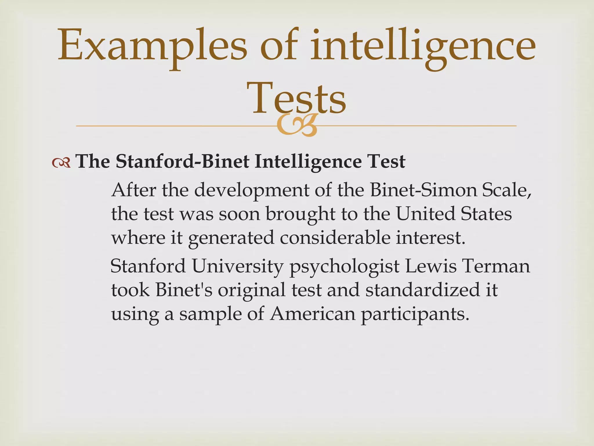 
 The Stanford-Binet Intelligence Test
After the development of the Binet-Simon Scale,
the test was soon brought to the United States
where it generated considerable interest.
Stanford University psychologist Lewis Terman
took Binet's original test and standardized it
using a sample of American participants.
Examples of intelligence
Tests
 