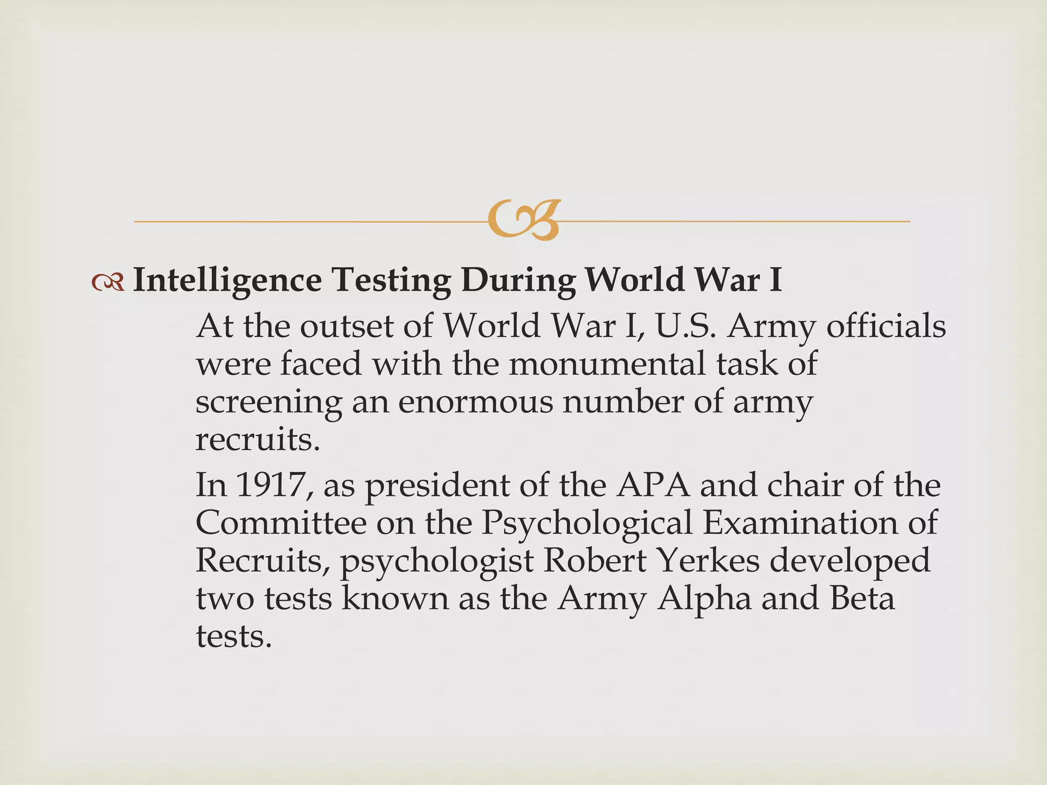
 Intelligence Testing During World War I
At the outset of World War I, U.S. Army officials
were faced with the monumental task of
screening an enormous number of army
recruits.
In 1917, as president of the APA and chair of the
Committee on the Psychological Examination of
Recruits, psychologist Robert Yerkes developed
two tests known as the Army Alpha and Beta
tests.
 