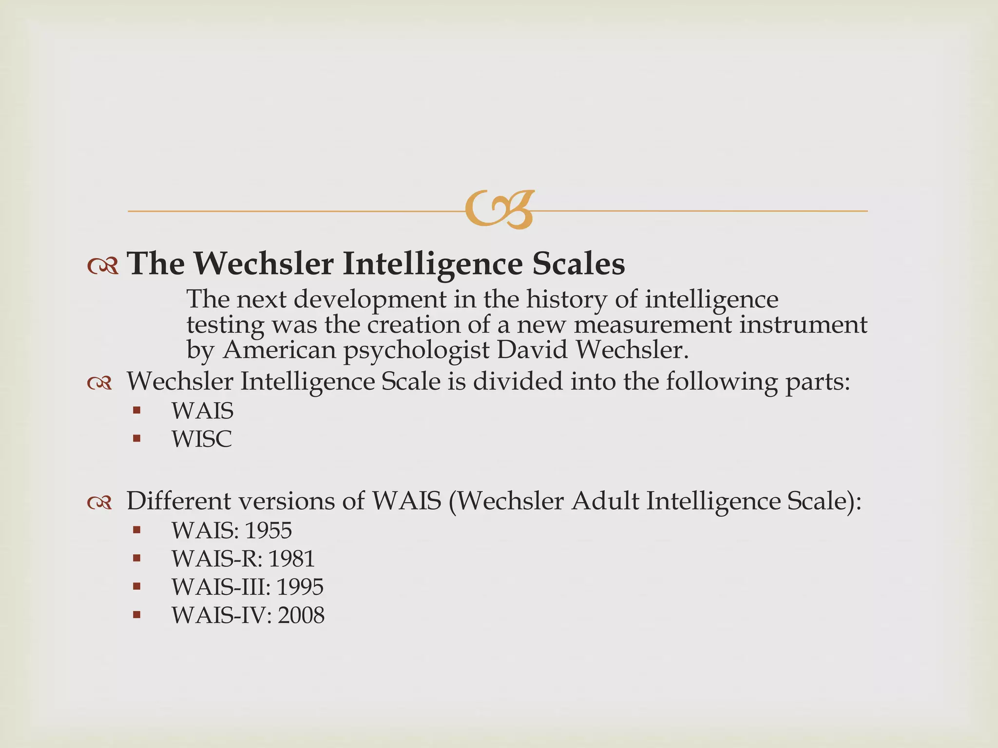 
 The Wechsler Intelligence Scales
The next development in the history of intelligence
testing was the creation of a new measurement instrument
by American psychologist David Wechsler.
 Wechsler Intelligence Scale is divided into the following parts:
 WAIS
 WISC
 Different versions of WAIS (Wechsler Adult Intelligence Scale):
 WAIS: 1955
 WAIS-R: 1981
 WAIS-III: 1995
 WAIS-IV: 2008
 