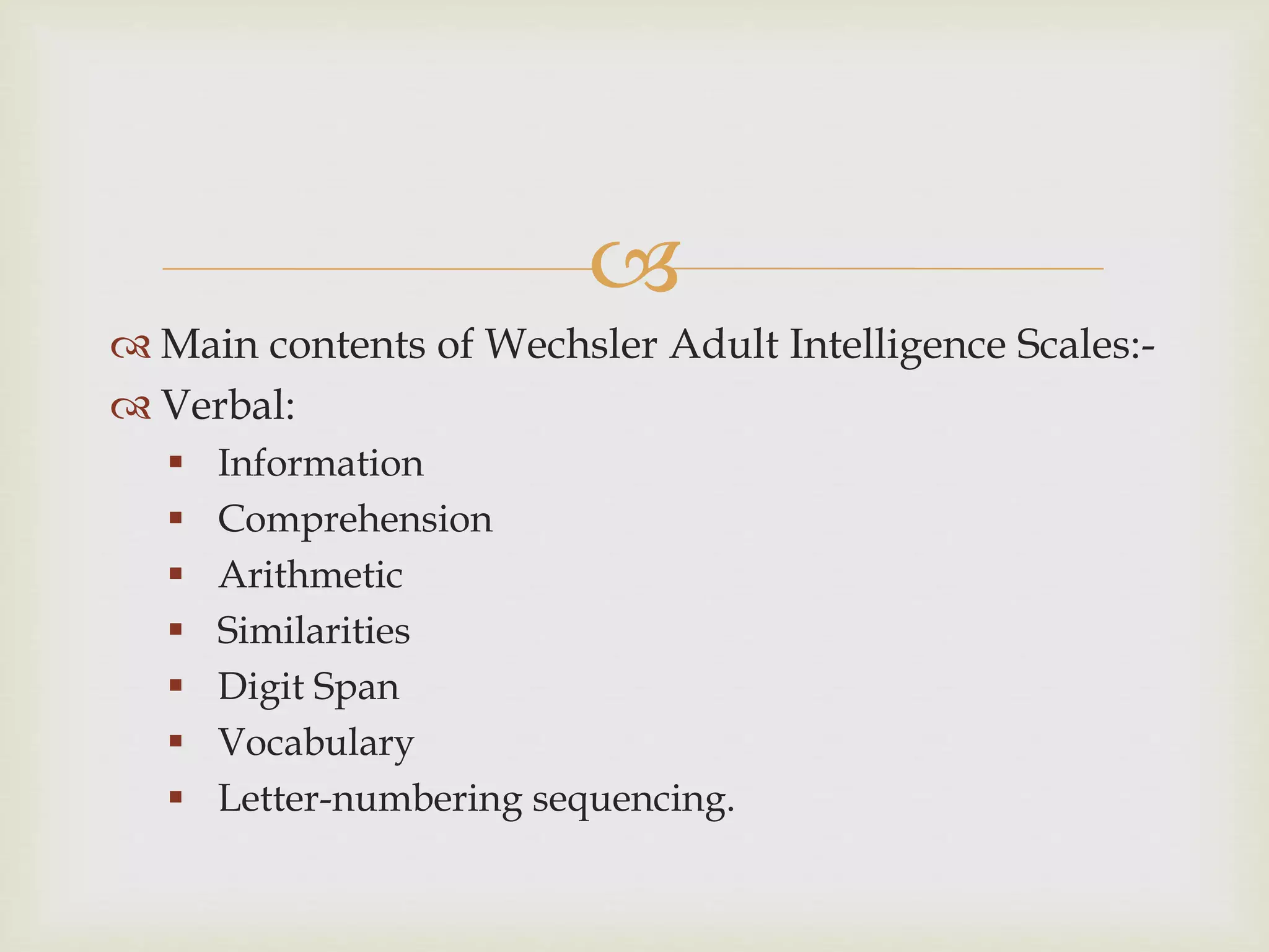 
 Main contents of Wechsler Adult Intelligence Scales:-
 Verbal:
 Information
 Comprehension
 Arithmetic
 Similarities
 Digit Span
 Vocabulary
 Letter-numbering sequencing.
 