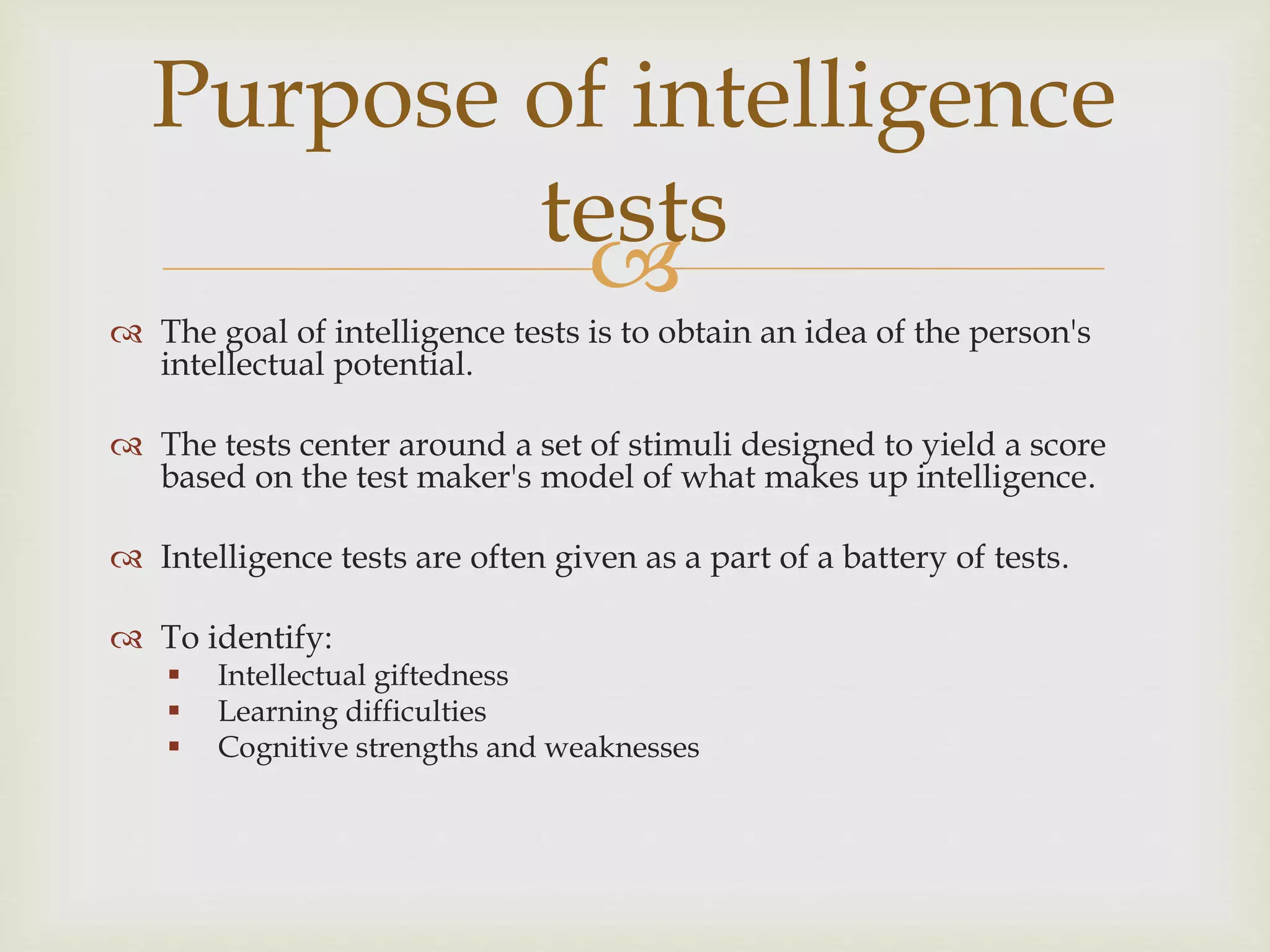 
 The goal of intelligence tests is to obtain an idea of the person's
intellectual potential.
 The tests center around a set of stimuli designed to yield a score
based on the test maker's model of what makes up intelligence.
 Intelligence tests are often given as a part of a battery of tests.
 To identify:
 Intellectual giftedness
 Learning difficulties
 Cognitive strengths and weaknesses
Purpose of intelligence
tests
 