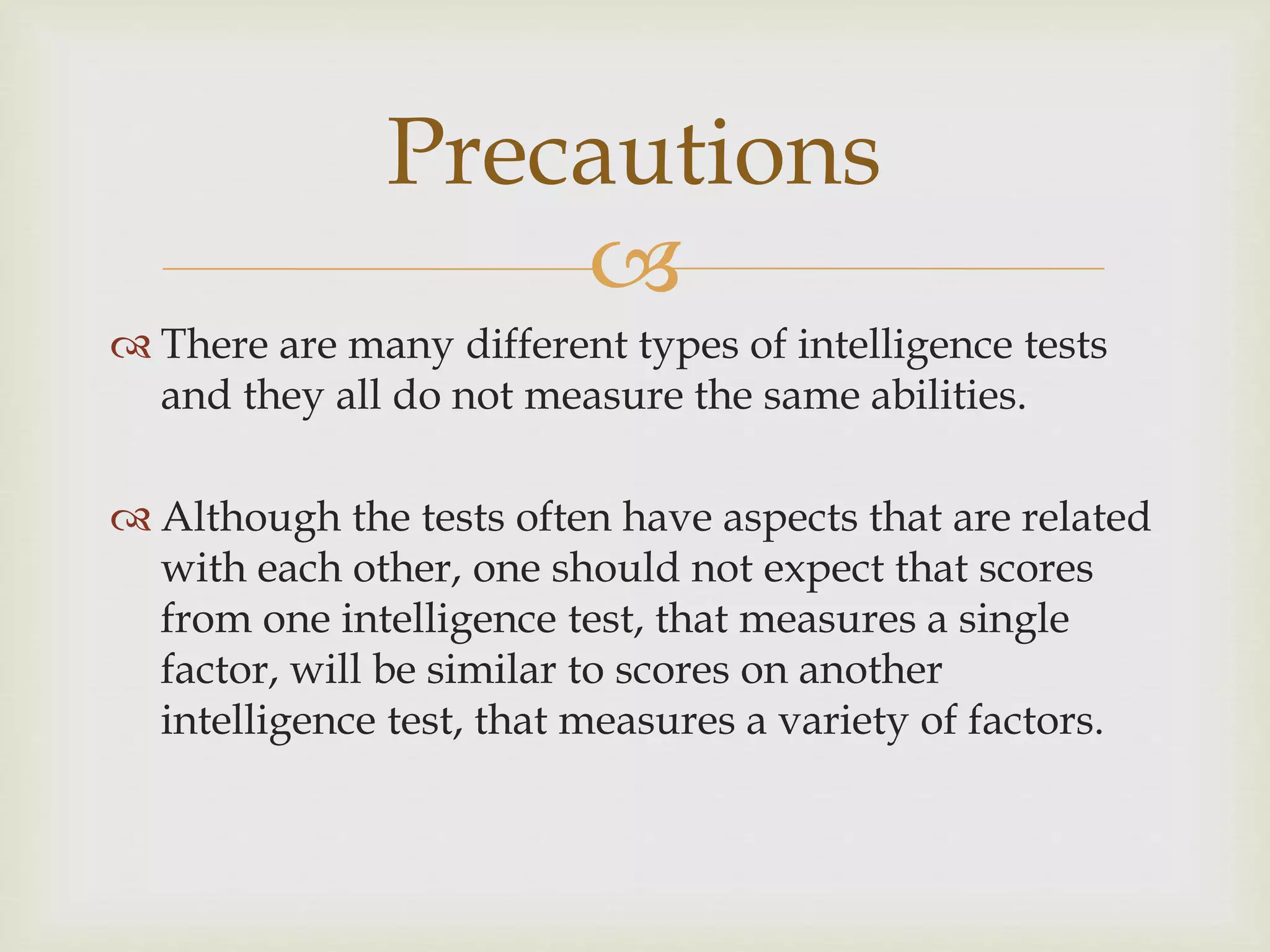 
 There are many different types of intelligence tests
and they all do not measure the same abilities.
 Although the tests often have aspects that are related
with each other, one should not expect that scores
from one intelligence test, that measures a single
factor, will be similar to scores on another
intelligence test, that measures a variety of factors.
Precautions
 