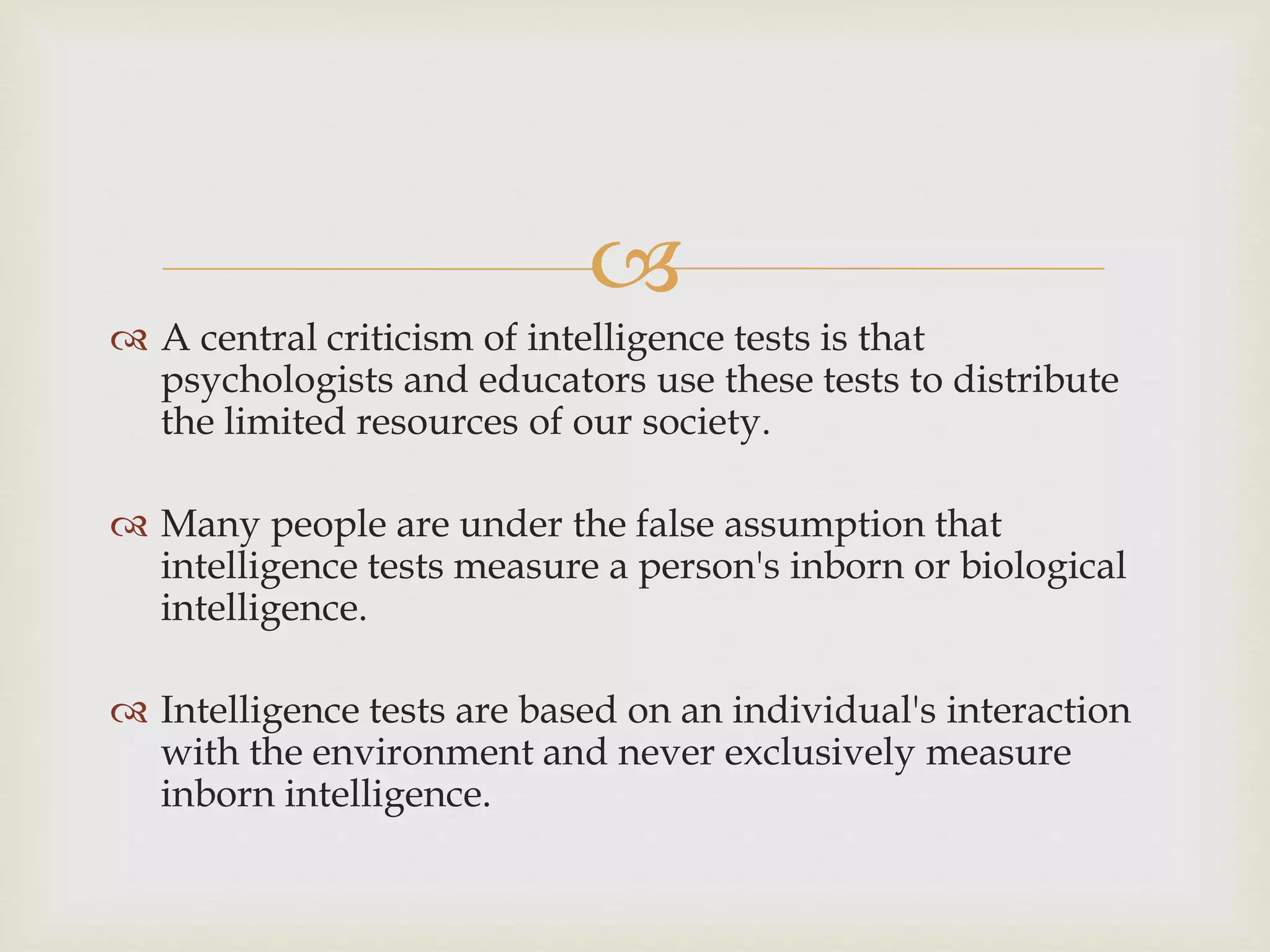 
 A central criticism of intelligence tests is that
psychologists and educators use these tests to distribute
the limited resources of our society.
 Many people are under the false assumption that
intelligence tests measure a person's inborn or biological
intelligence.
 Intelligence tests are based on an individual's interaction
with the environment and never exclusively measure
inborn intelligence.
 