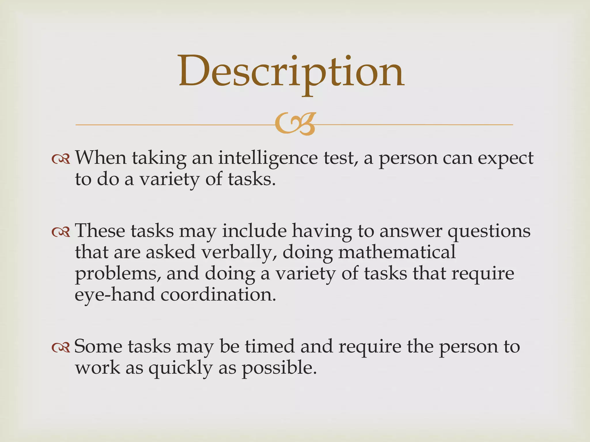 
 When taking an intelligence test, a person can expect
to do a variety of tasks.
 These tasks may include having to answer questions
that are asked verbally, doing mathematical
problems, and doing a variety of tasks that require
eye-hand coordination.
 Some tasks may be timed and require the person to
work as quickly as possible.
Description
 