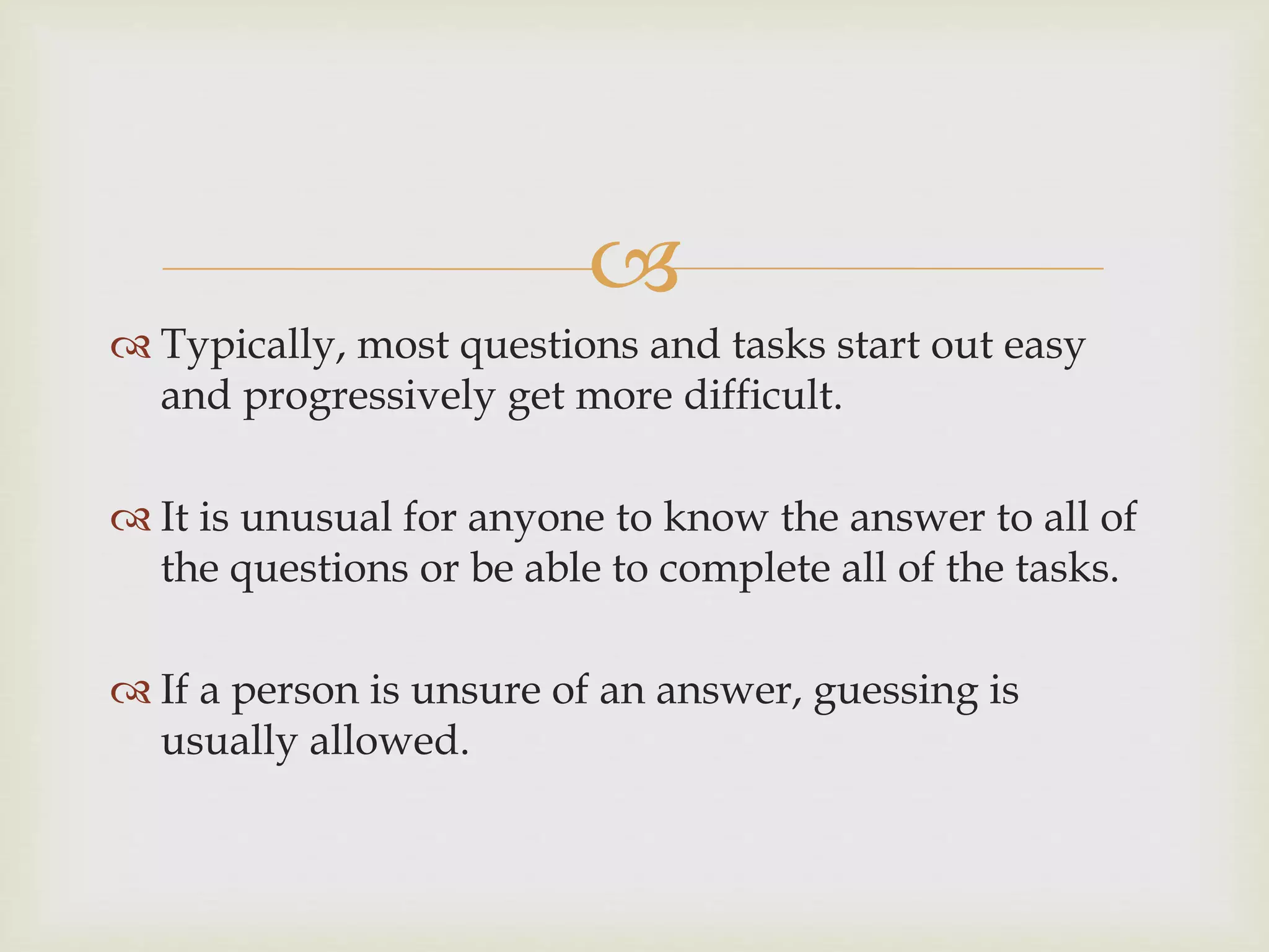 
 Typically, most questions and tasks start out easy
and progressively get more difficult.
 It is unusual for anyone to know the answer to all of
the questions or be able to complete all of the tasks.
 If a person is unsure of an answer, guessing is
usually allowed.
 
